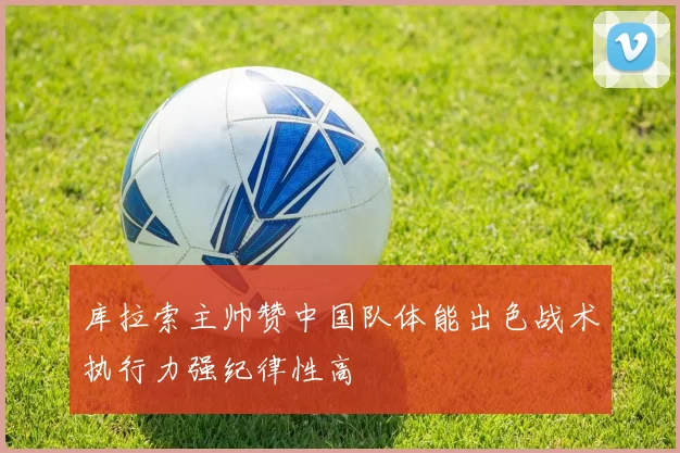 库拉索主帅赞中国队体能出色战术执行力强纪律性高
