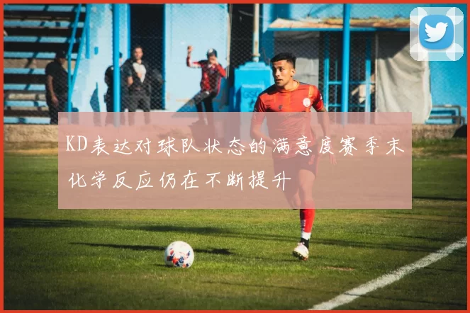 KD表达对球队状态的满意度赛季末化学反应仍在不断提升