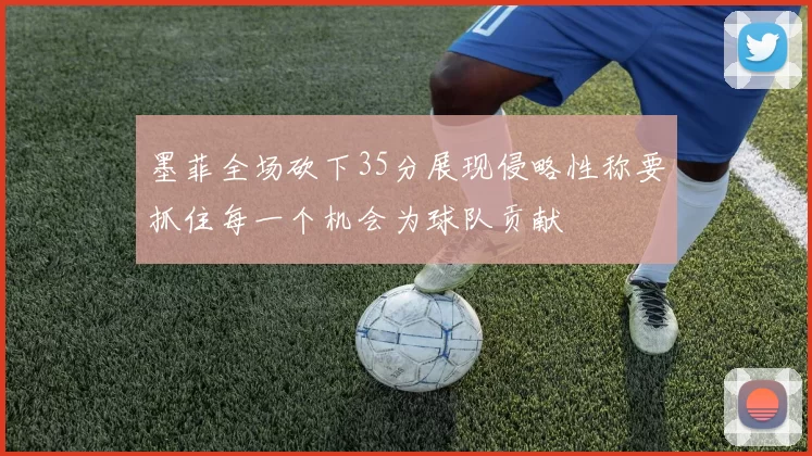 墨菲全场砍下35分展现侵略性称要抓住每一个机会为球队贡献