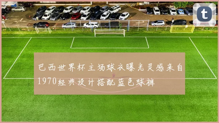 巴西世界杯主场球衣曝光灵感来自1970经典设计搭配蓝色球裤