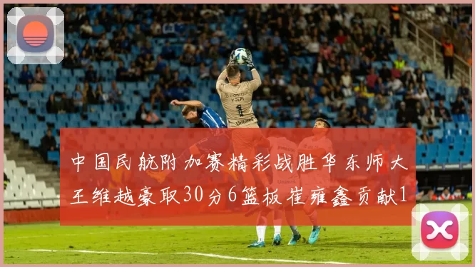 中国民航附加赛精彩战胜华东师大王维越豪取30分6篮板崔雍鑫贡献12分13篮板15助攻