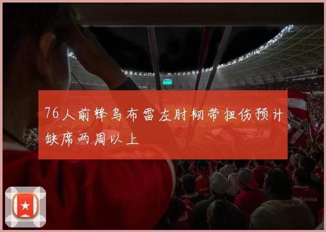 76人前锋乌布雷左肘韧带扭伤预计缺席两周以上