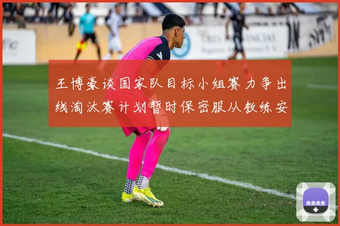 王博豪谈国家队目标小组赛力争出线淘汰赛计划暂时保密服从教练安排