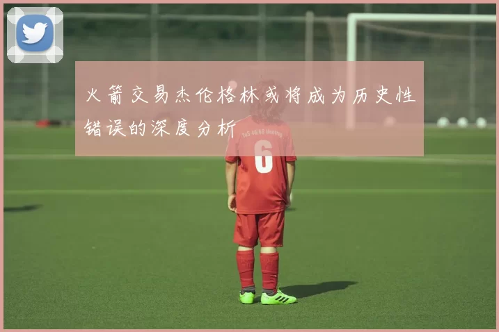 火箭交易杰伦格林或将成为历史性错误的深度分析
