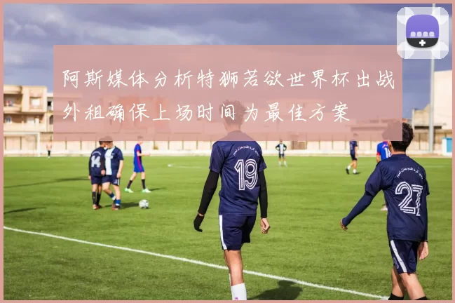 阿斯媒体分析特狮若欲世界杯出战外租确保上场时间为最佳方案