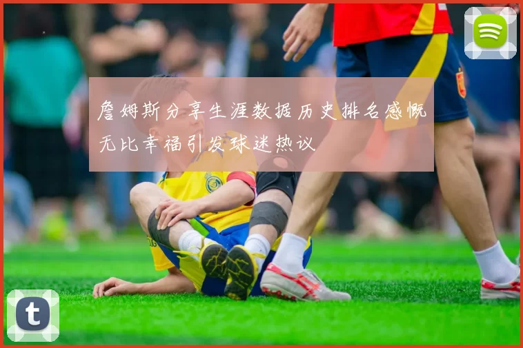 詹姆斯分享生涯数据历史排名感慨无比幸福引发球迷热议