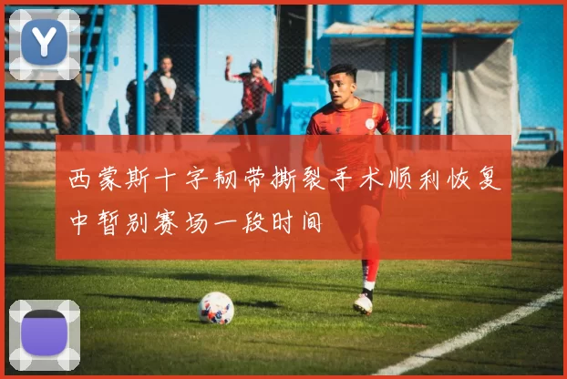 西蒙斯十字韧带撕裂手术顺利恢复中暂别赛场一段时间