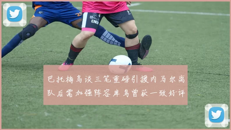 巴托梅乌谈三笔重磅引援内马尔离队后需加强阵容库鸟曾获一致好评