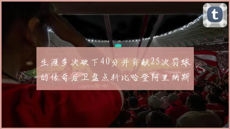 生涯多次砍下40分并贡献25次罚球的传奇后卫盘点科比哈登阿里纳斯与SGA