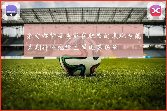 米奇称赞福克斯在联盟的表现与能力期待他继续主宰比赛场面