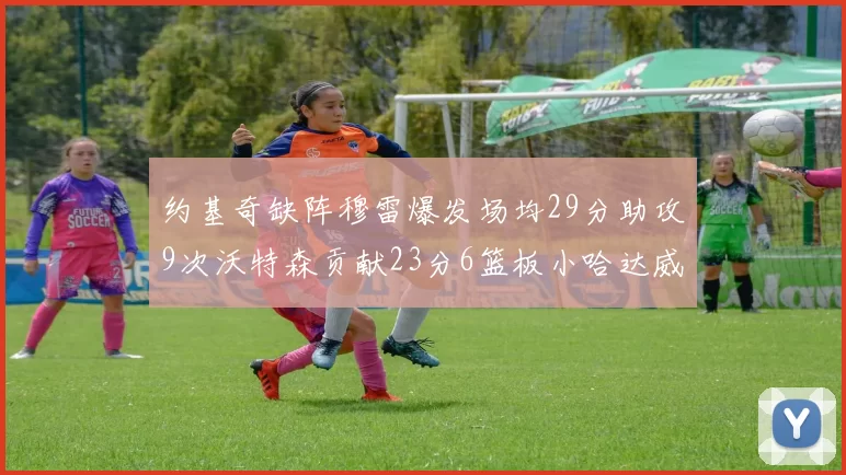 约基奇缺阵穆雷爆发场均29分助攻9次沃特森贡献23分6篮板小哈达威也有17分表现出色
