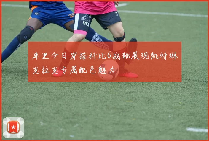 库里今日穿搭科比6战靴展现凯特琳克拉克专属配色魅力