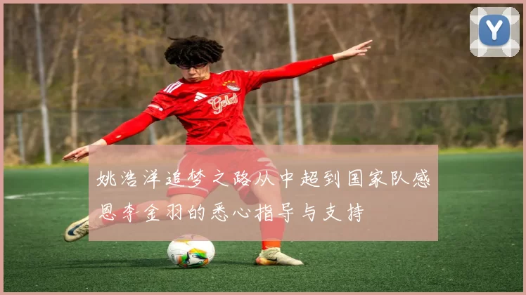 姚浩洋追梦之路从中超到国家队感恩李金羽的悉心指导与支持