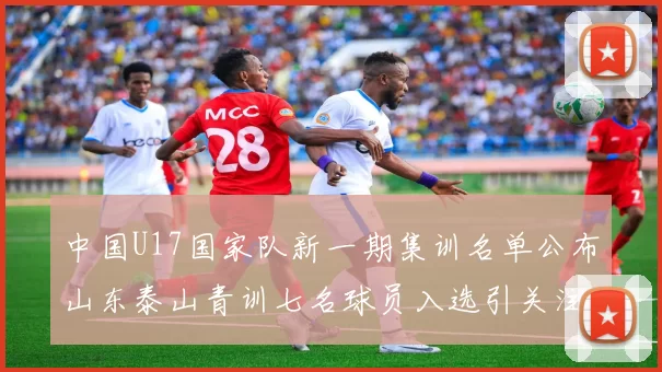 中国U17国家队新一期集训名单公布山东泰山青训七名球员入选引关注